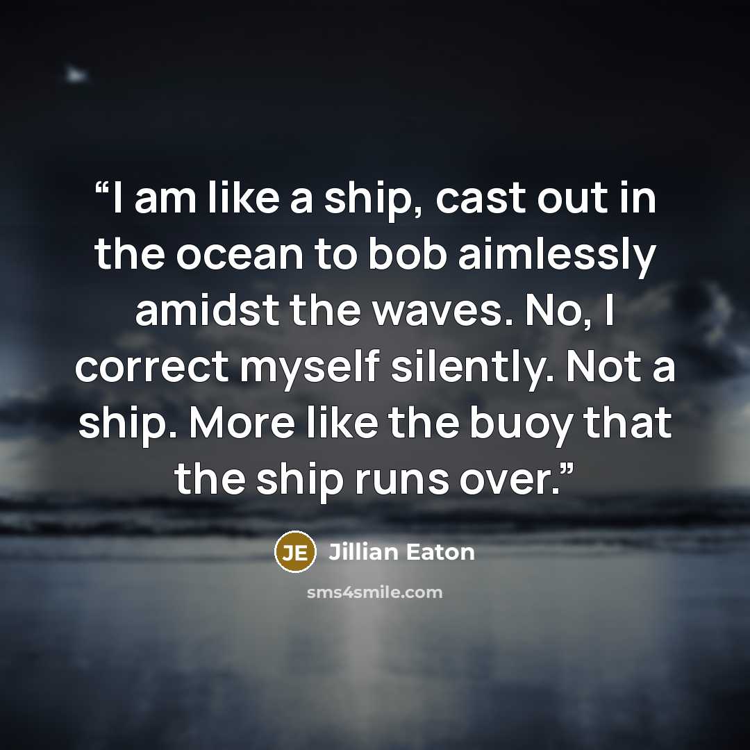 “I am like a ship, cast out in the ocean to bob aimlessly amidst the waves. No, I correct myself silently. Not a ship. More like the buoy that the ship runs over.” quote by Jillian Eaton