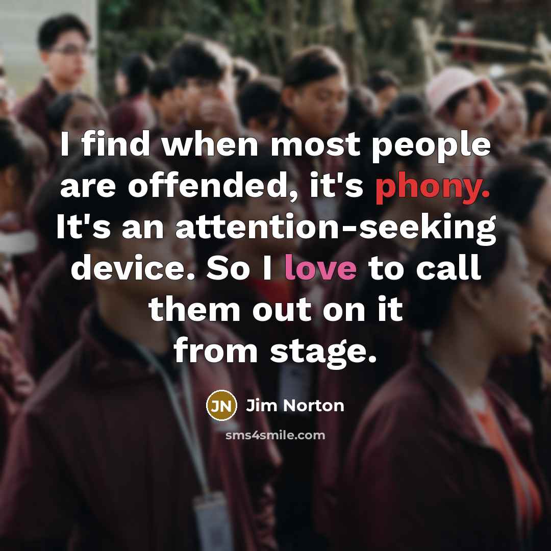 “I find when most people are offended, it's phony. It's an attention-seeking device. So I love to call them out on it from stage.” quote by Jim Norton