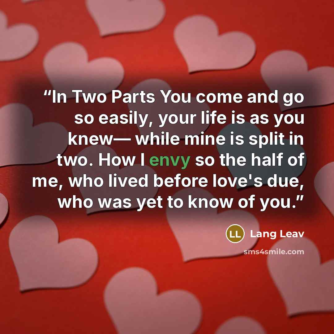“In Two Parts You come and go so easily, your life is as you knew— while mine is split in two. How I envy so the half of me, who lived before love's due, who was yet to know of you.” quote by Lang Leav