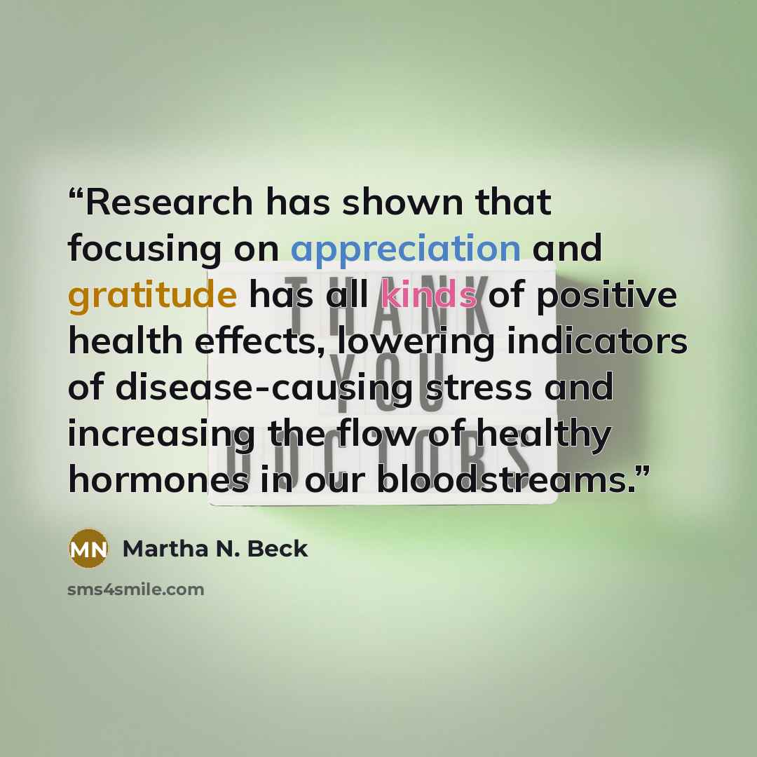 “Research has shown that focusing on appreciation and gratitude has all kinds of positive health effects, lowering indicators of disease-causing stress and increasing the flow of healthy hormones in our bloodstreams.” quote by Martha N. Beck