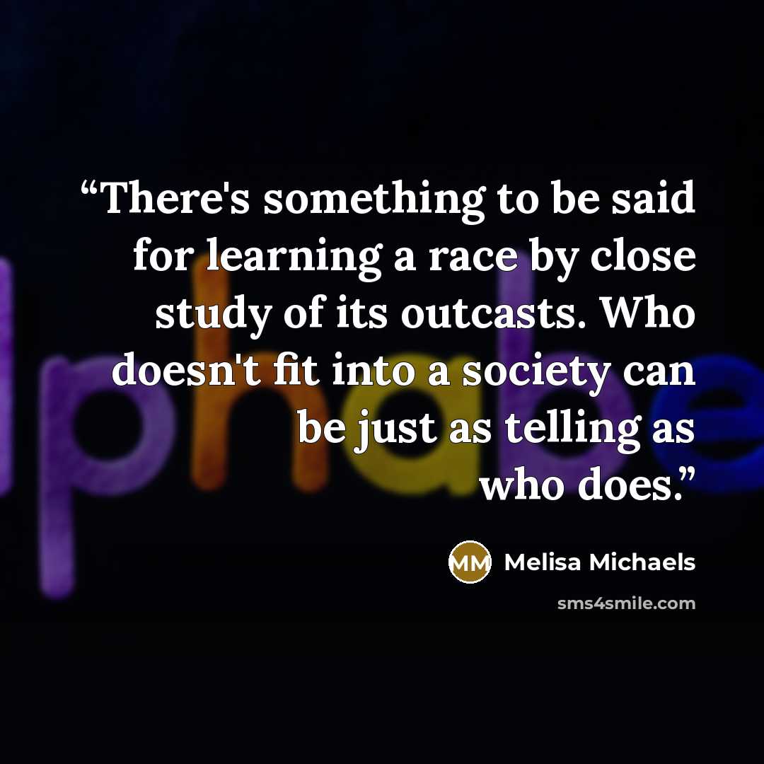 “There's something to be said for learning a race by close study of its outcasts. Who doesn't fit into a society can be just as telling as who does.” quote by Melisa Michaels