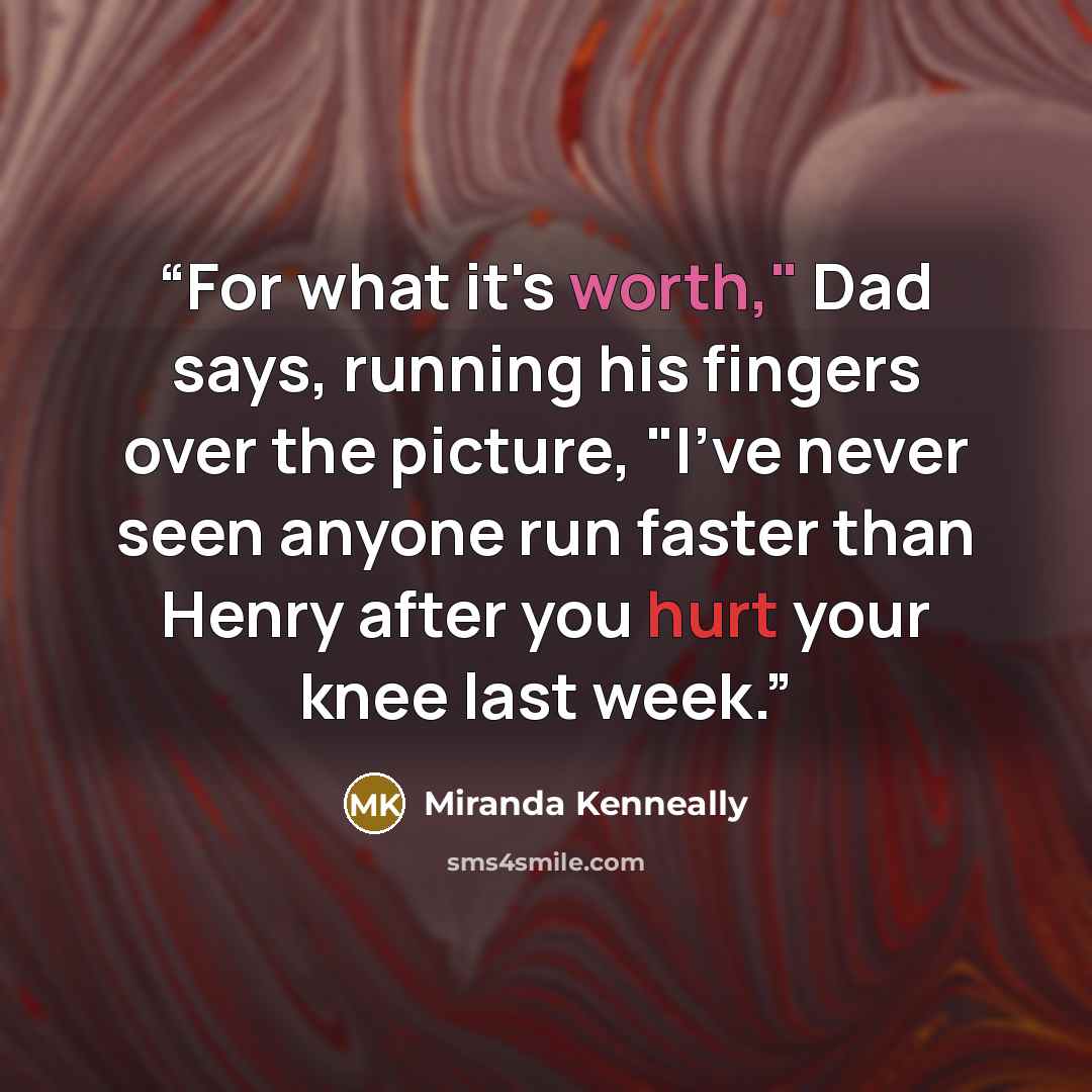 “For what it's worth," Dad says, running his fingers over the picture, "I've never seen anyone run faster than Henry after you hurt your knee last week.” quote by Miranda Kenneally