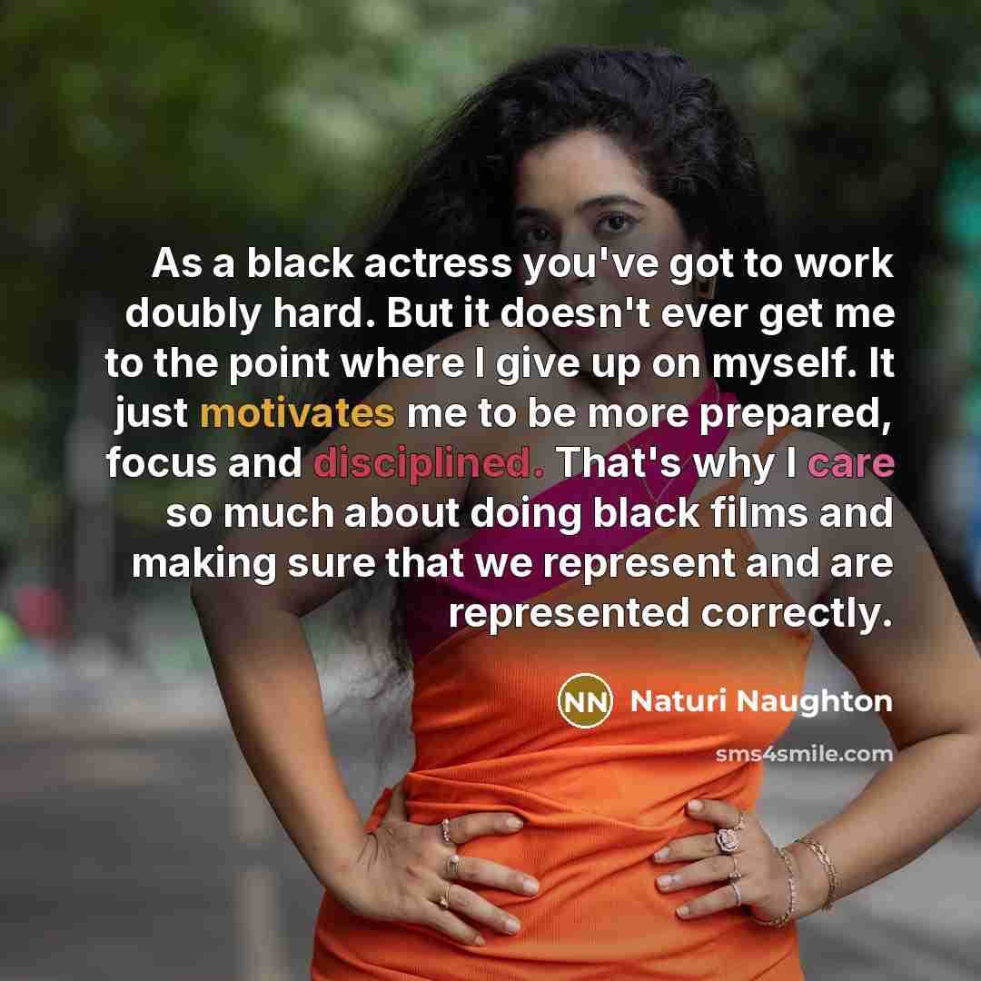 “As a black actress you've got to work doubly hard. But it doesn't ever get me to the point where I give up on myself. It just motivates me to be more prepared, focus and disciplined. That's why I care so much about doing black films and making sure that we represent and are represented correctly.” quote by Naturi Naughton