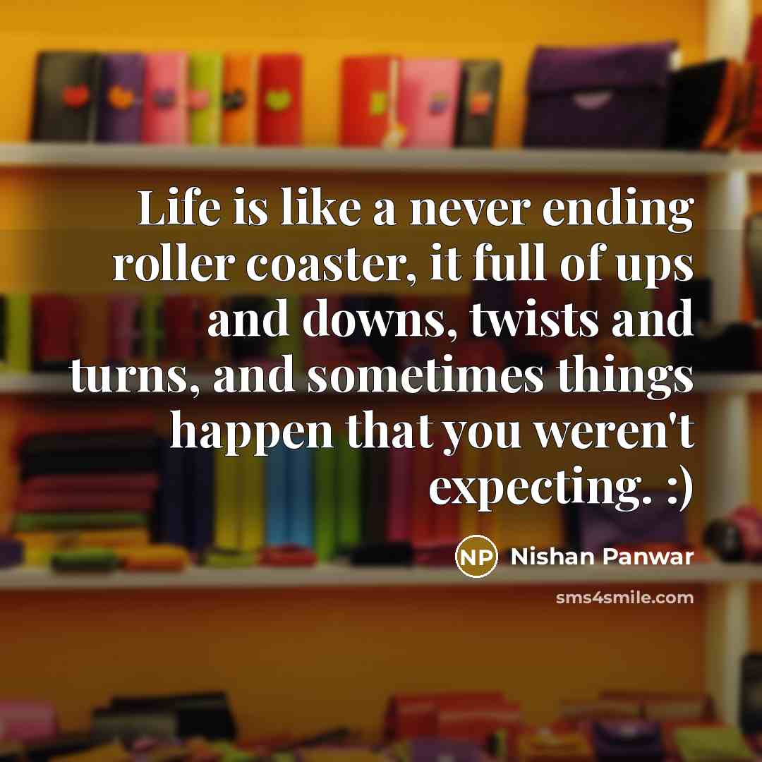 “Life is like a never ending roller coaster, it full of ups and downs, twists and turns, and sometimes things happen that you weren't expecting. :)” quote by Nishan Panwar