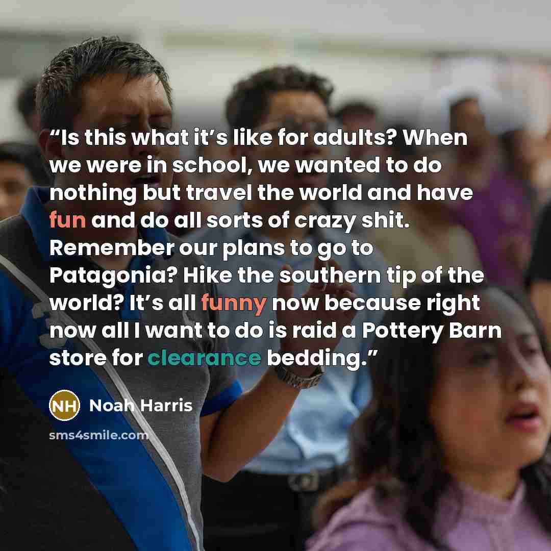 “Is this what it’s like for adults? When we were in school, we wanted to do nothing but travel the world and have fun and do all sorts of crazy shit. Remember our plans to go to Patagonia? Hike the southern tip of the world? It’s all funny now because right now all I want to do is raid a Pottery…” quote by Noah Harris
