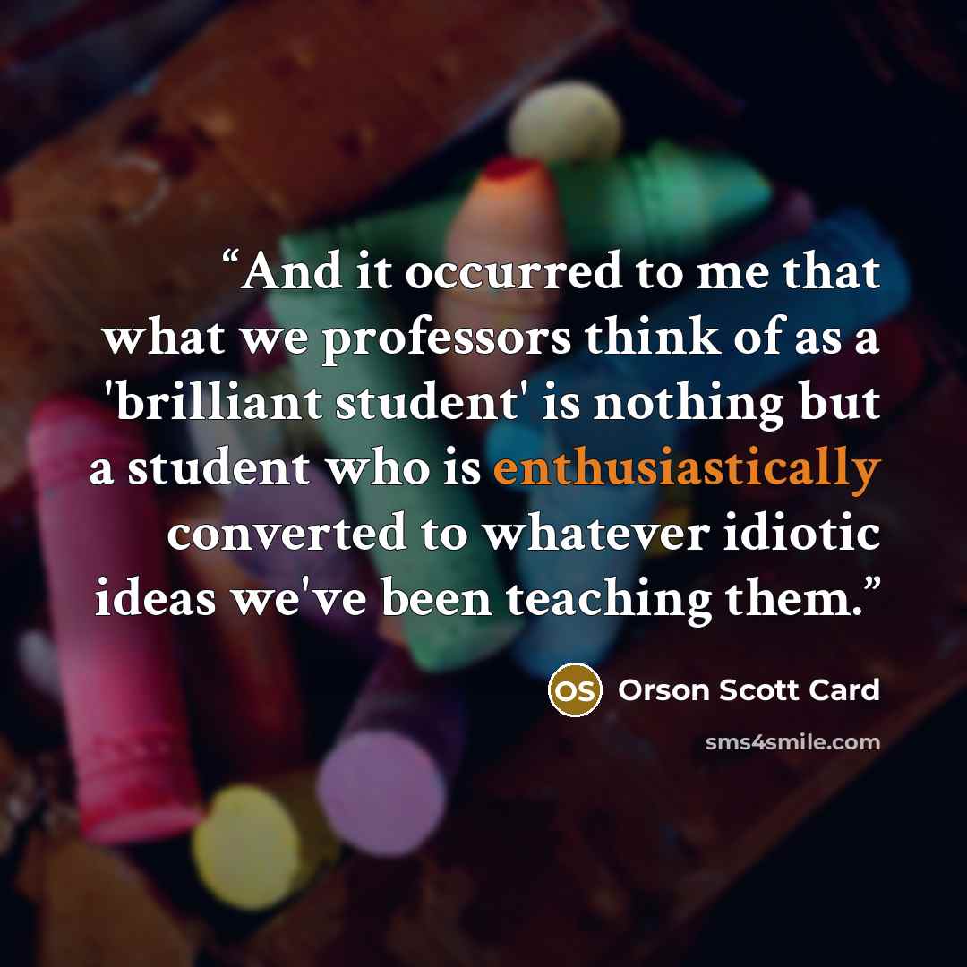 “And it occurred to me that what we professors think of as a 'brilliant student' is nothing but a student who is enthusiastically converted to whatever idiotic ideas we've been teaching them.” quote by Orson Scott Card