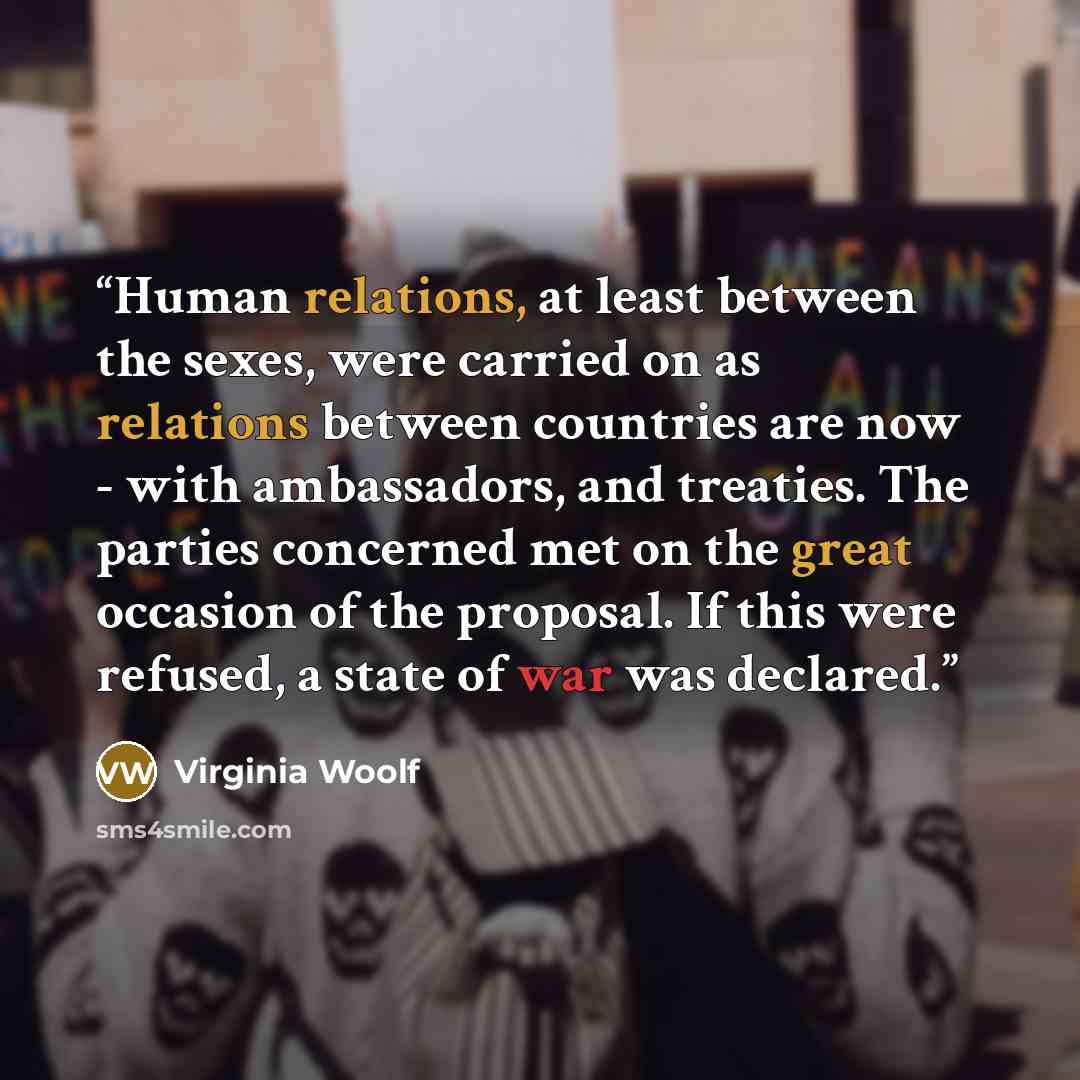 “Human relations, at least between the sexes, were carried on as relations between countries are now - with ambassadors, and treaties. The parties concerned met on the great occasion of the proposal. If this were refused, a state of war was declared.” quote by Virginia Woolf