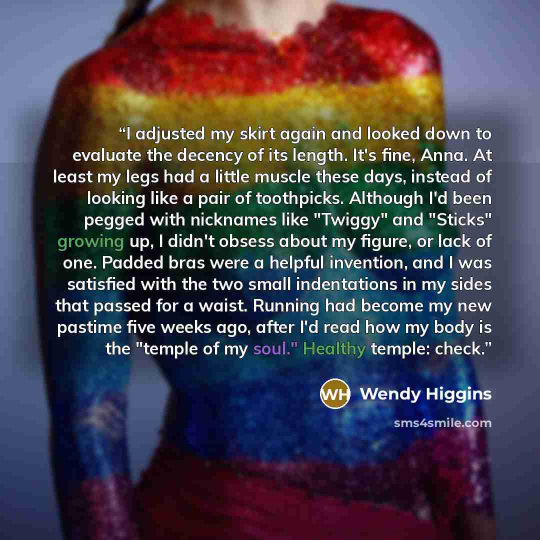 “I adjusted my skirt again and looked down to evaluate the decency of its length. It's fine, Anna. At least my legs had a little muscle these days, instead of looking like a pair of toothpicks. Although I'd been pegged with nicknames like "Twiggy" and "Sticks" growing up, I didn't obsess about my…” quote by Wendy Higgins