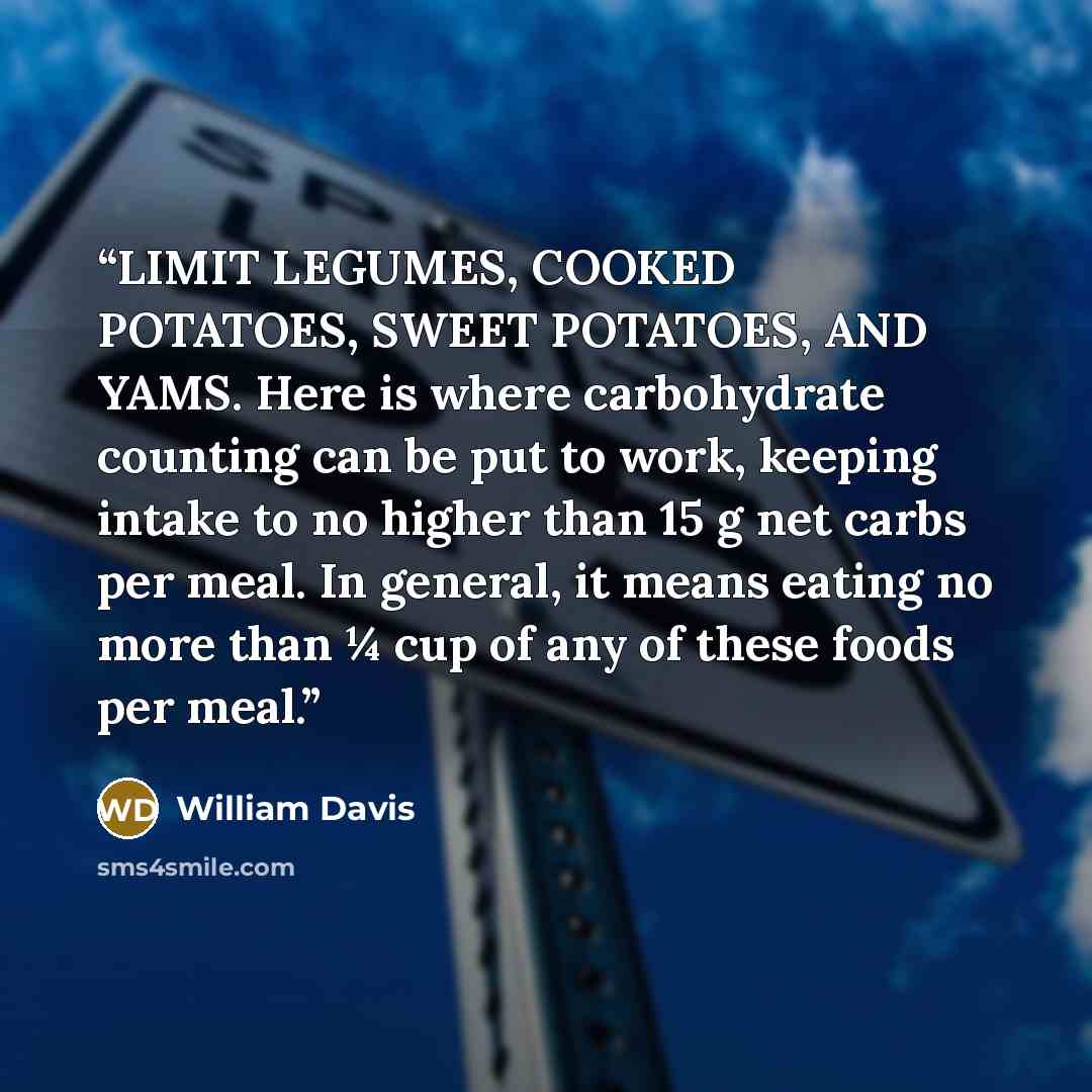 “LIMIT LEGUMES, COOKED POTATOES, SWEET POTATOES, AND YAMS. Here is where carbohydrate counting can be put to work, keeping intake to no higher than 15 g net carbs per meal. In general, it means eating no more than ¼ cup of any of these foods per meal.” quote by William Davis