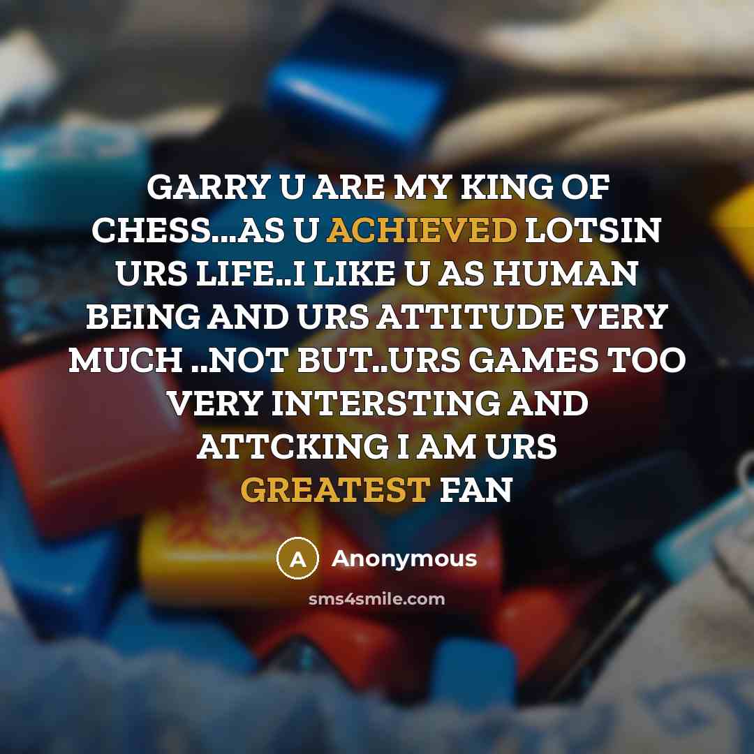 “GARRY U ARE MY KING OF CHESS...AS U ACHIEVED LOTSIN URS LIFE..I LIKE U AS HUMAN BEING AND URS ATTITUDE VERY MUCH ..NOT BUT..URS GAMES TOO VERY INTERSTING AND ATTCKING I AM URS GREATEST FAN” quote by Anonymous