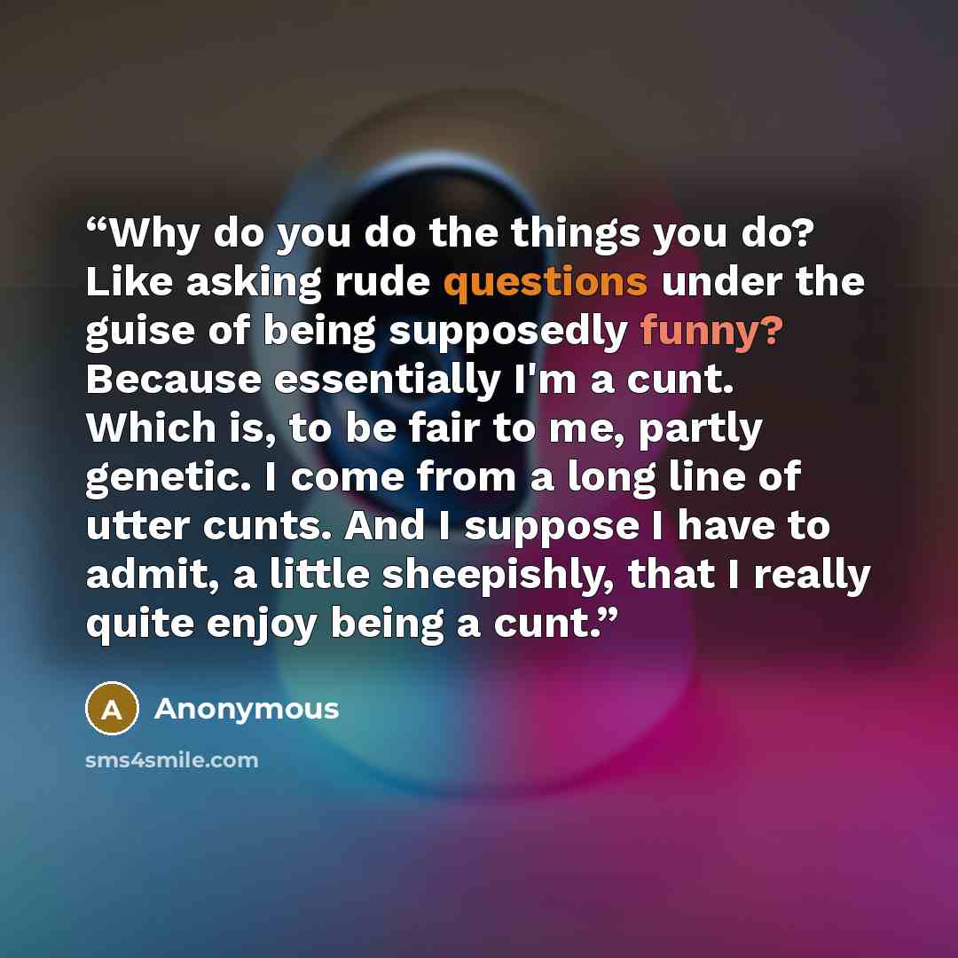 “Why do you do the things you do? Like asking rude questions under the guise of being supposedly funny? Because essentially I'm a cunt. Which is, to be fair to me, partly genetic. I come from a long line of utter cunts. And I suppose I have to admit, a little sheepishly, that I really quite enjoy…” quote by Anonymous