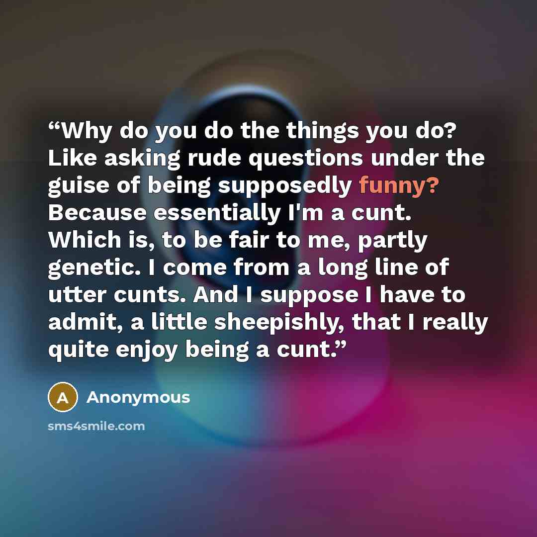 “Why do you do the things you do? Like asking rude questions under the guise of being supposedly funny? Because essentially I'm a cunt. Which is, to be fair to me, partly genetic. I come from a long line of utter cunts. And I suppose I have to admit, a little sheepishly, that I really quite enjoy…” quote by Anonymous