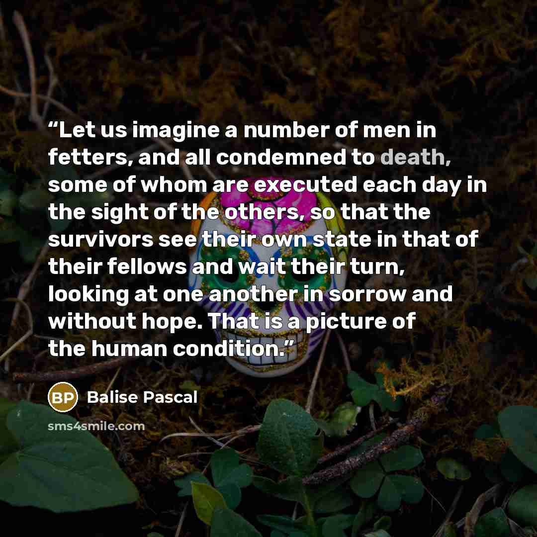 “Let us imagine a number of men in fetters, and all condemned to death, some of whom are executed each day in the sight of the others, so that the survivors see their own state in that of their fellows and wait their turn, looking at one another in sorrow and without hope. That is a picture of the…” quote by Balise Pascal