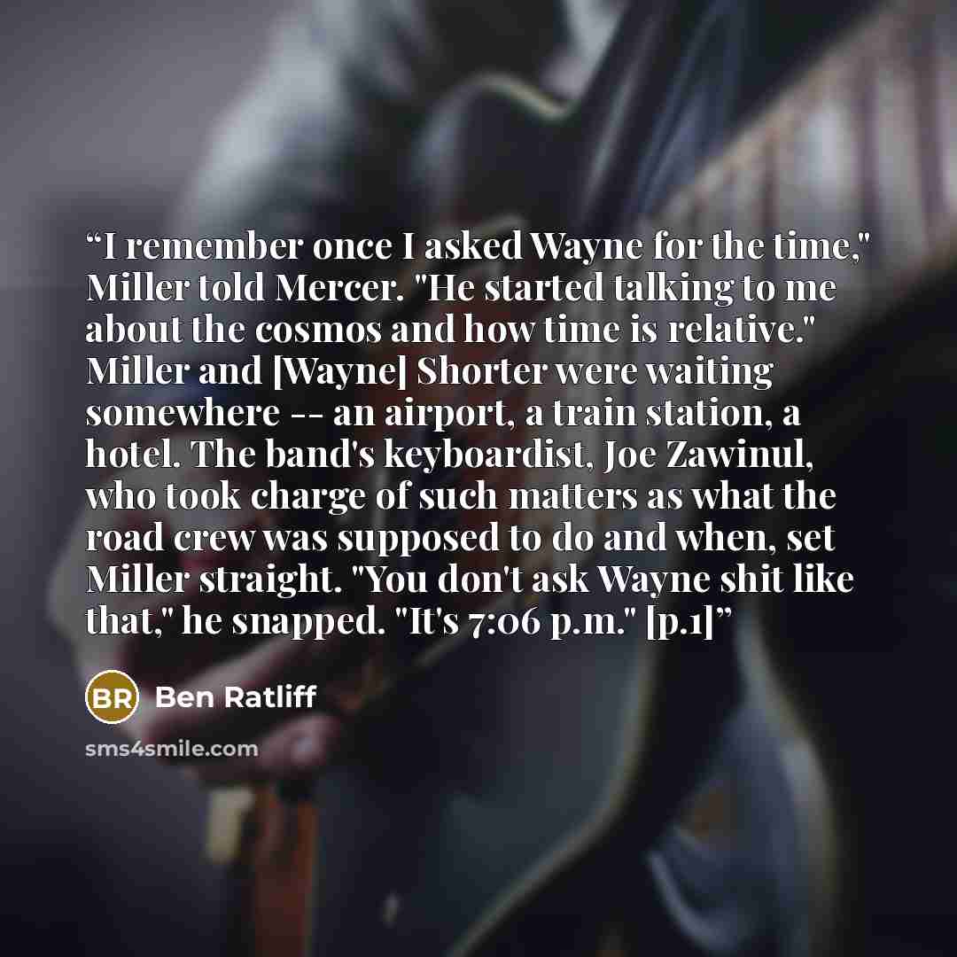 “I remember once I asked Wayne for the time," Miller told Mercer. "He started talking to me about the cosmos and how time is relative." Miller and [Wayne] Shorter were waiting somewhere -- an airport, a train station, a hotel. The band's keyboardist, Joe Zawinul, who took charge of such matters as…” quote by Ben Ratliff