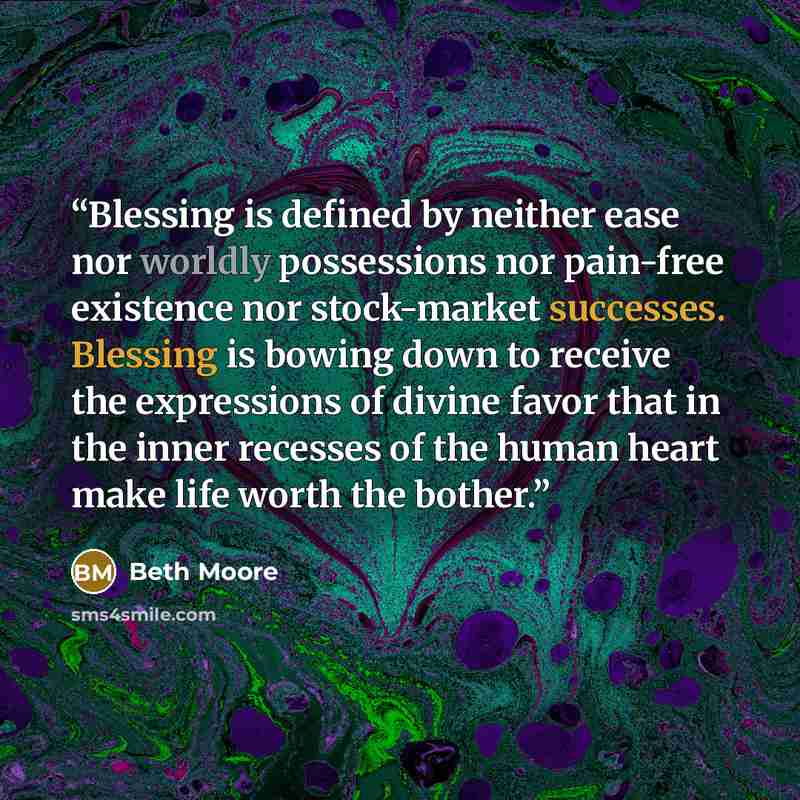 “Blessing is defined by neither ease nor worldly possessions nor pain-free existence nor stock-market successes. Blessing is bowing down to receive the expressions of divine favor that in the inner recesses of the human heart make life worth the bother.” quote by Beth Moore