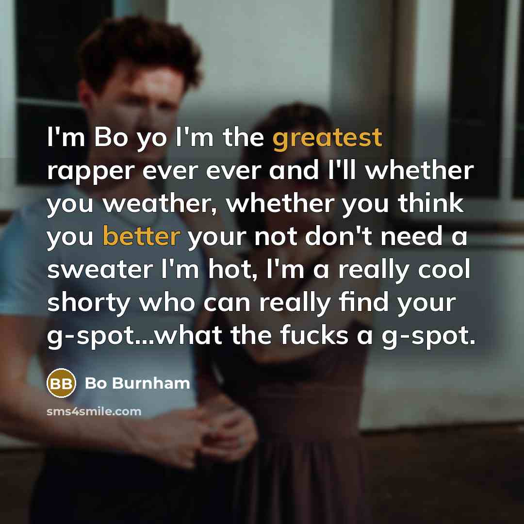 “I'm Bo yo I'm the greatest rapper ever ever and I'll whether you weather, whether you think you better your not don't need a sweater I'm hot, I'm a really cool shorty who can really find your g-spot...what the fucks a g-spot.” quote by Bo Burnham