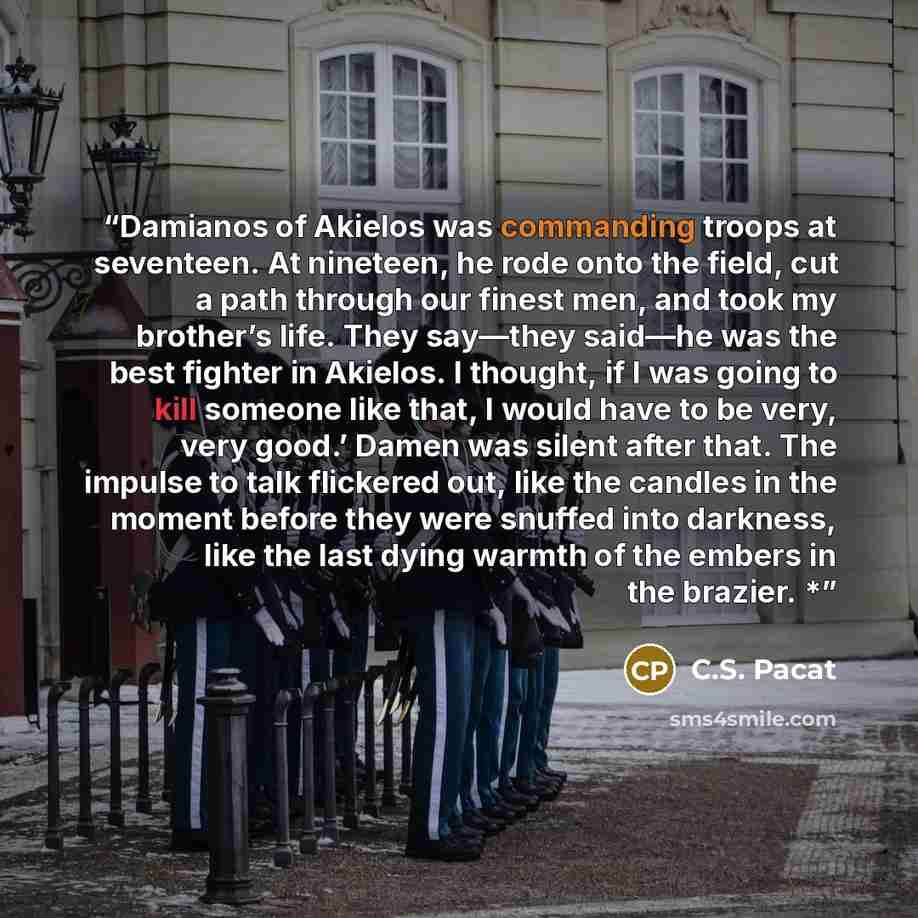 “Damianos of Akielos was commanding troops at seventeen. At nineteen, he rode onto the field, cut a path through our finest men, and took my brother’s life. They say—they said—he was the best fighter in Akielos. I thought, if I was going to kill someone like that, I would have to be very, very…” quote by C.S. Pacat