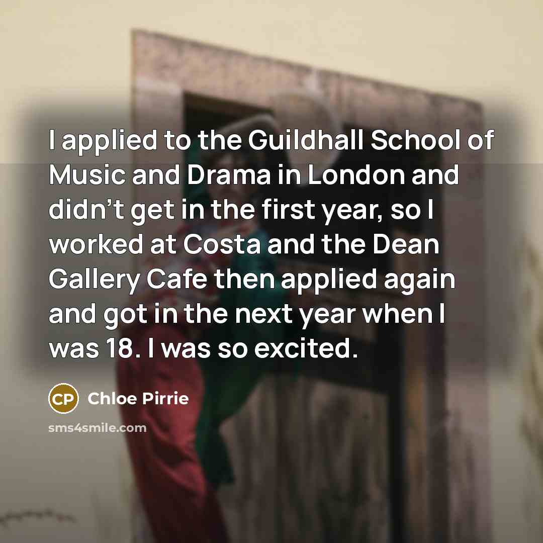 “I applied to the Guildhall School of Music and Drama in London and didn't get in the first year, so I worked at Costa and the Dean Gallery Cafe then applied again and got in the next year when I was 18. I was so excited.” quote by Chloe Pirrie