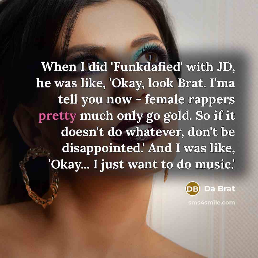“When I did 'Funkdafied' with JD, he was like, 'Okay, look Brat. I'ma tell you now - female rappers pretty much only go gold. So if it doesn't do whatever, don't be disappointed.' And I was like, 'Okay... I just want to do music.'” quote by Da Brat