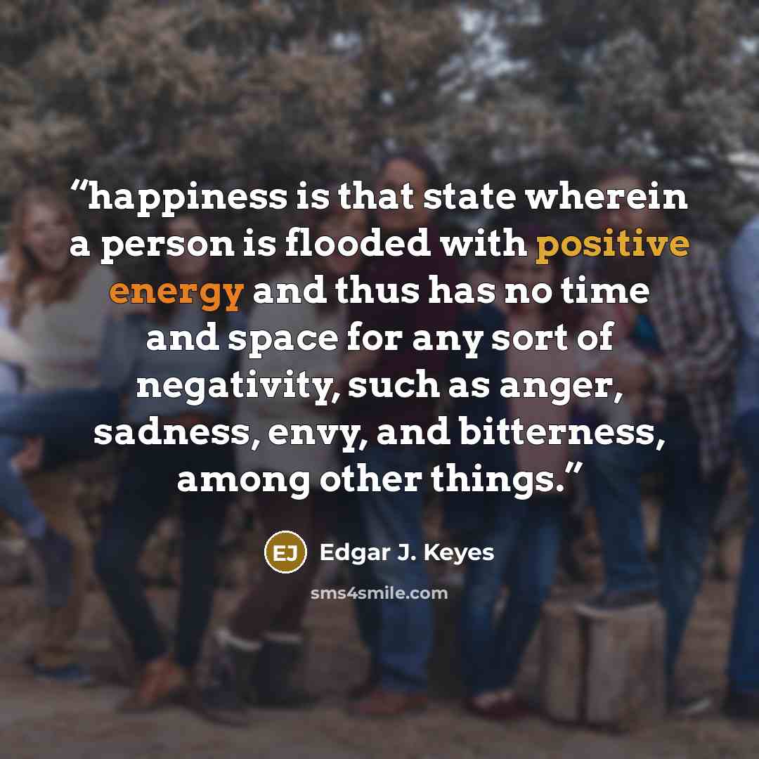 “happiness is that state wherein a person is flooded with positive energy and thus has no time and space for any sort of negativity, such as anger, sadness, envy, and bitterness, among other things.” quote by Edgar J. Keyes