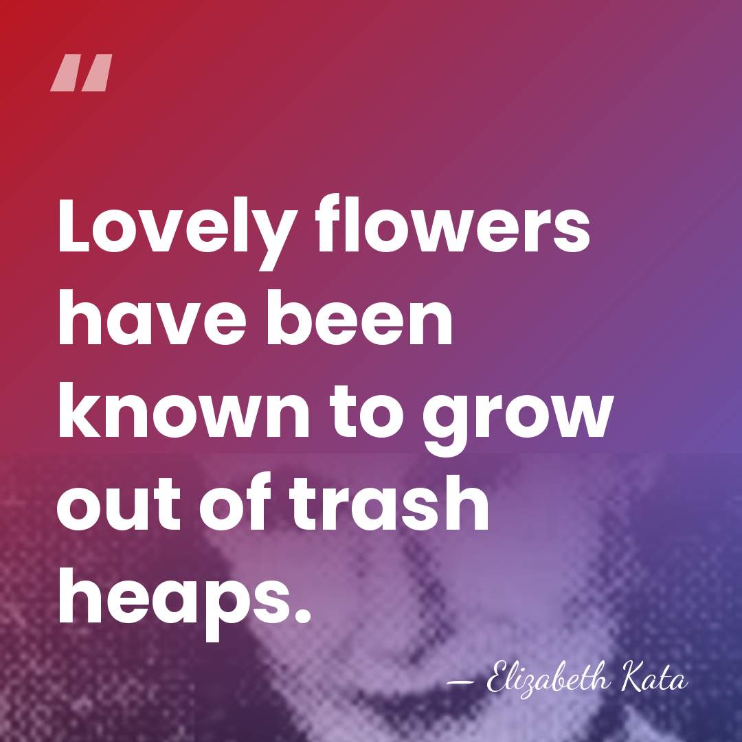 Lovely flowers have been known to grow out of trash heaps. - Elizabeth Kata