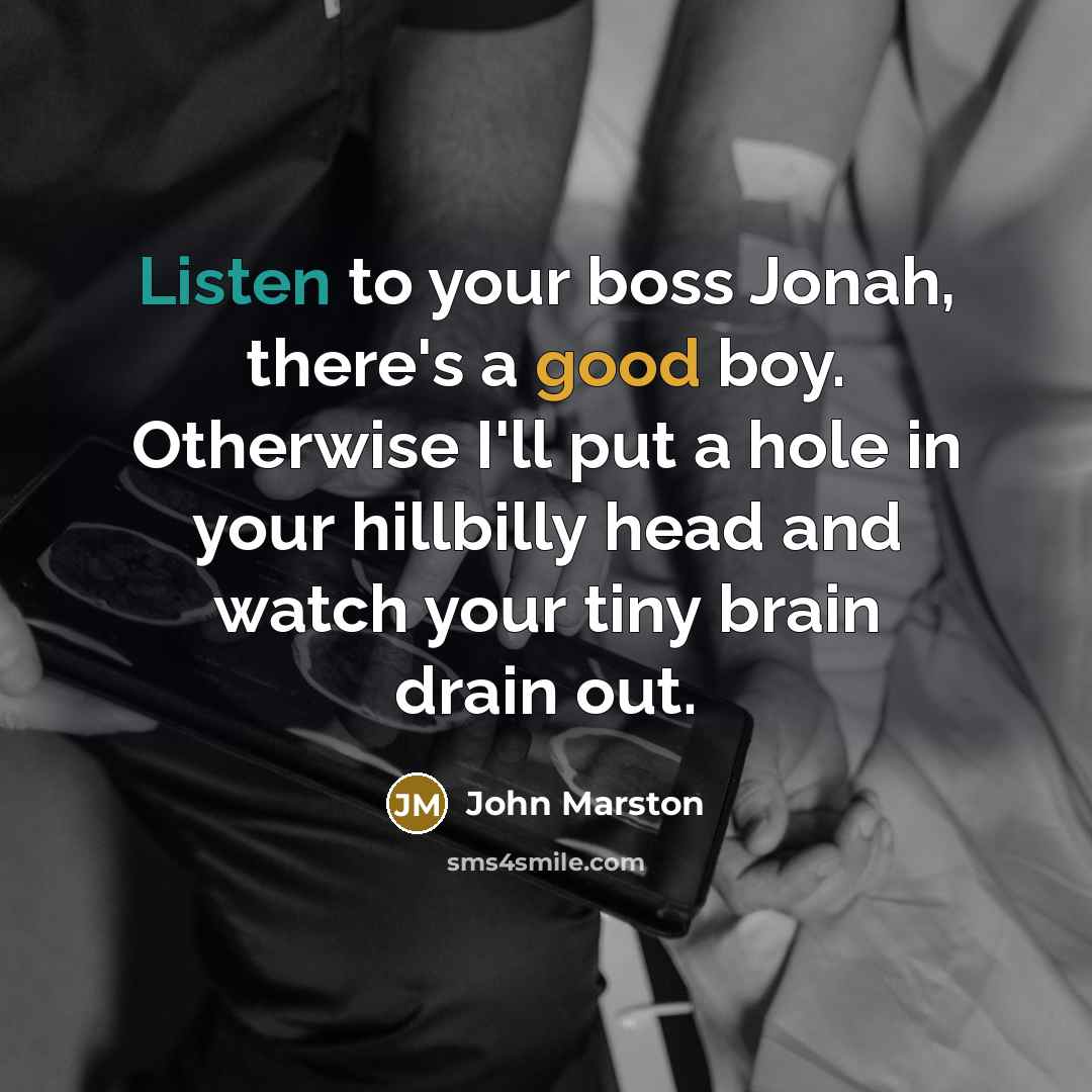 “Listen to your boss Jonah, there's a good boy. Otherwise I'll put a hole in your hillbilly head and watch your tiny brain drain out.” quote by John Marston