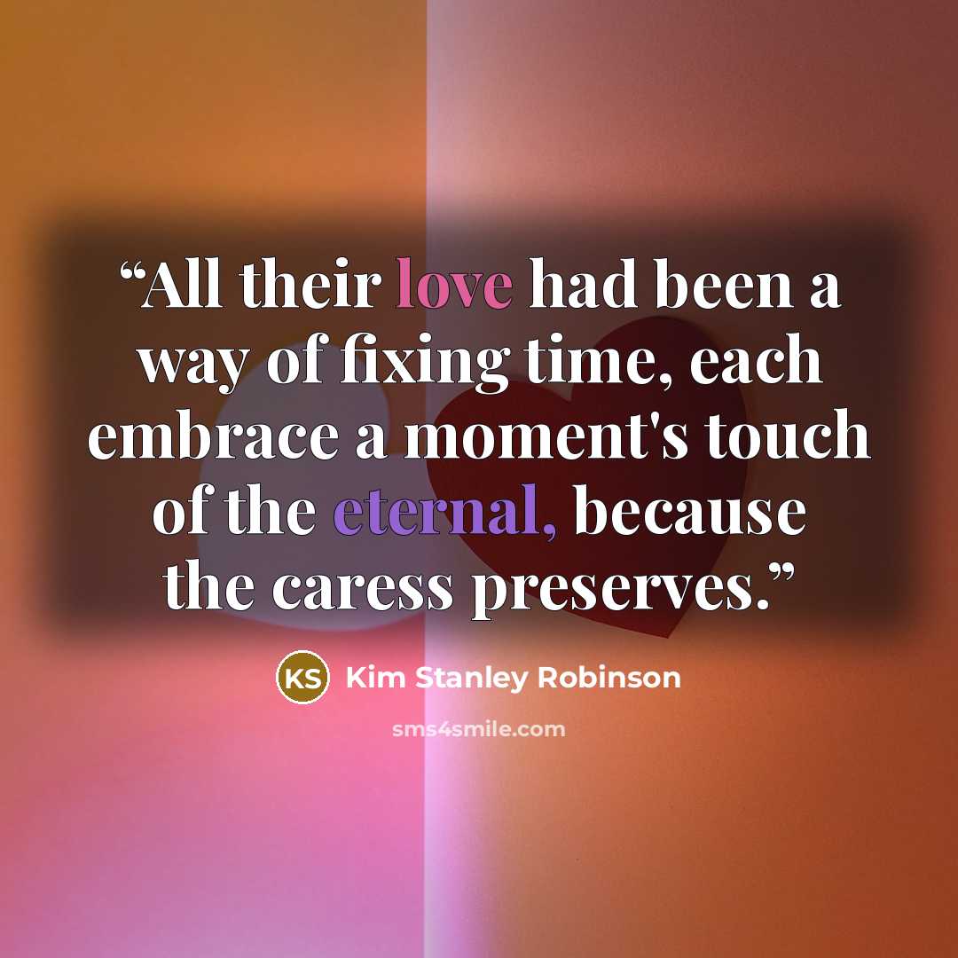 “All their love had been a way of fixing time, each embrace a moment's touch of the eternal, because the caress preserves.” quote by Kim Stanley Robinson