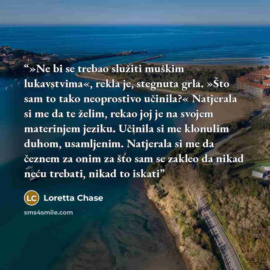 “»Ne bi se trebao služiti muškim lukavstvima«, rekla je, stegnuta grla. »Što sam to tako neoprostivo učinila?« Natjerala si me da te želim, rekao joj je na svojem materinjem jeziku. Učinila si me klonulim duhom, usamljenim. Natjerala si me da čeznem za onim za što sam se zakleo da nikad neću…” quote by Loretta Chase
