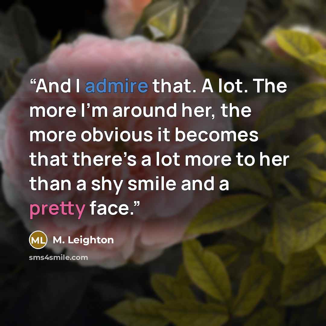 “And I admire that. A lot. The more I’m around her, the more obvious it becomes that there’s a lot more to her than a shy smile and a pretty face.” quote by M. Leighton