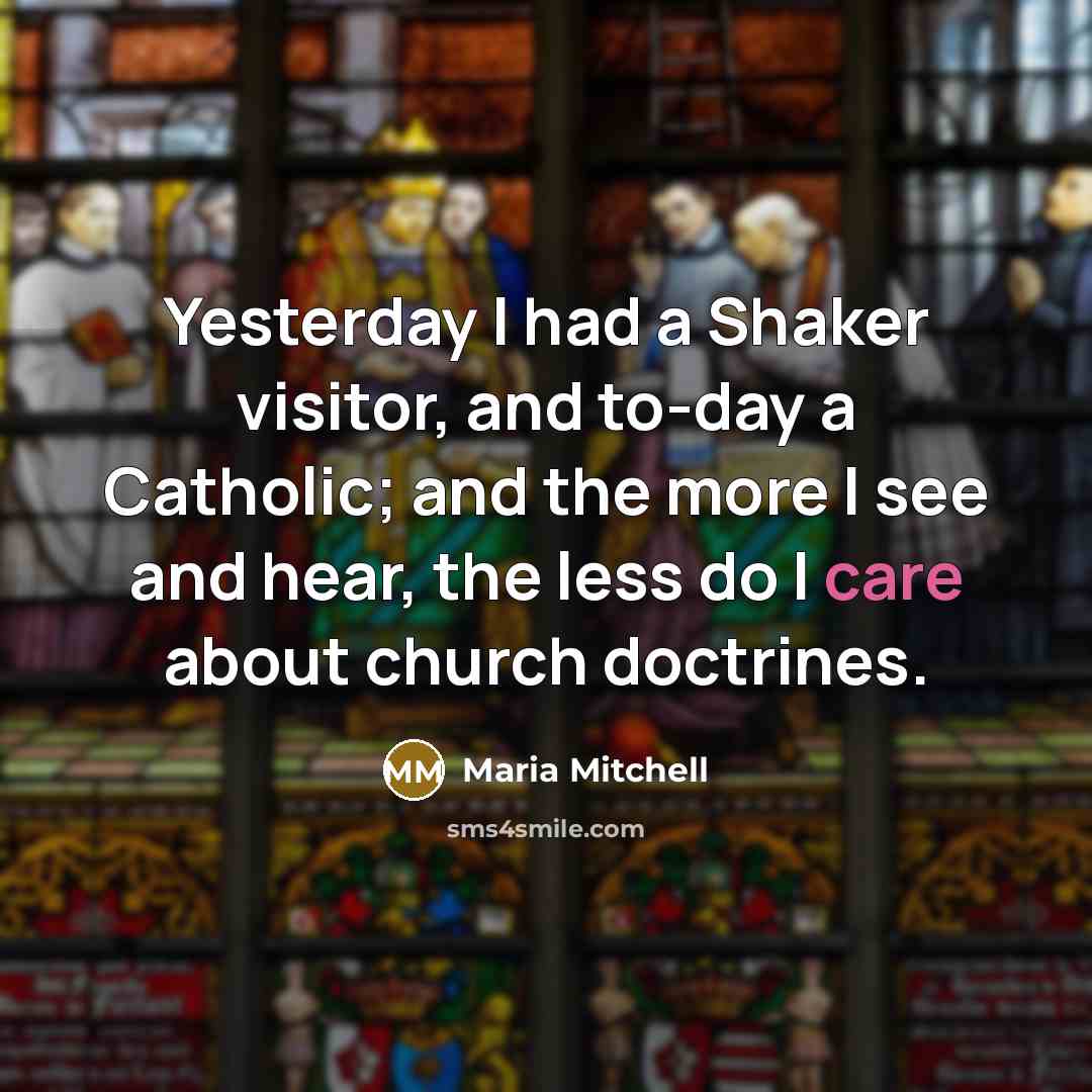 “Yesterday I had a Shaker visitor, and to-day a Catholic; and the more I see and hear, the less do I care about church doctrines.” quote by Maria Mitchell