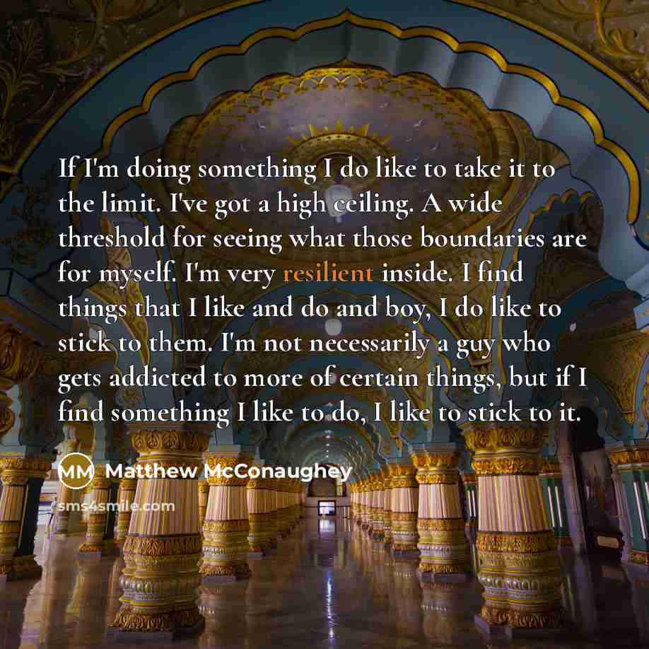 “If I'm doing something I do like to take it to the limit. I've got a high ceiling. A wide threshold for seeing what those boundaries are for myself. I'm very resilient inside. I find things that I like and do and boy, I do like to stick to them. I'm not necessarily a guy who gets addicted to more…” quote by Matthew McConaughey