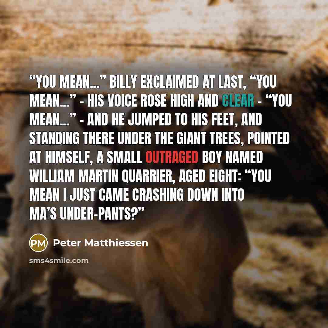 “You mean...” Billy exclaimed at last, “you mean...” – his voice rose high and clear – “you mean...” – and he jumped to his feet, and standing there under the giant trees, pointed at himself, a small outraged boy named William Martin Quarrier, aged eight: “You mean I just came crashing down into…” quote by Peter Matthiessen