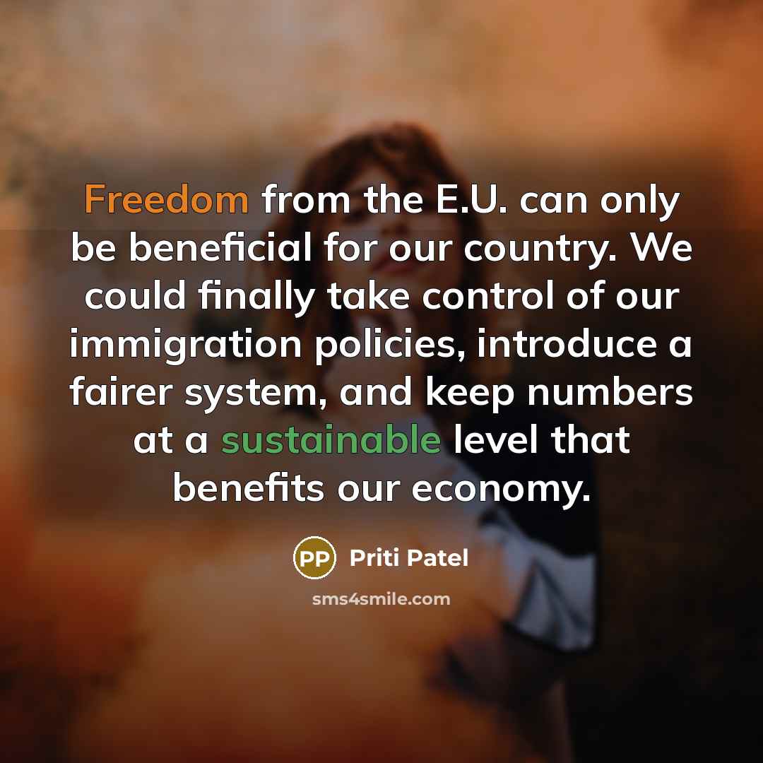 “Freedom from the E.U. can only be beneficial for our country. We could finally take control of our immigration policies, introduce a fairer system, and keep numbers at a sustainable level that benefits our economy.” quote by Priti Patel