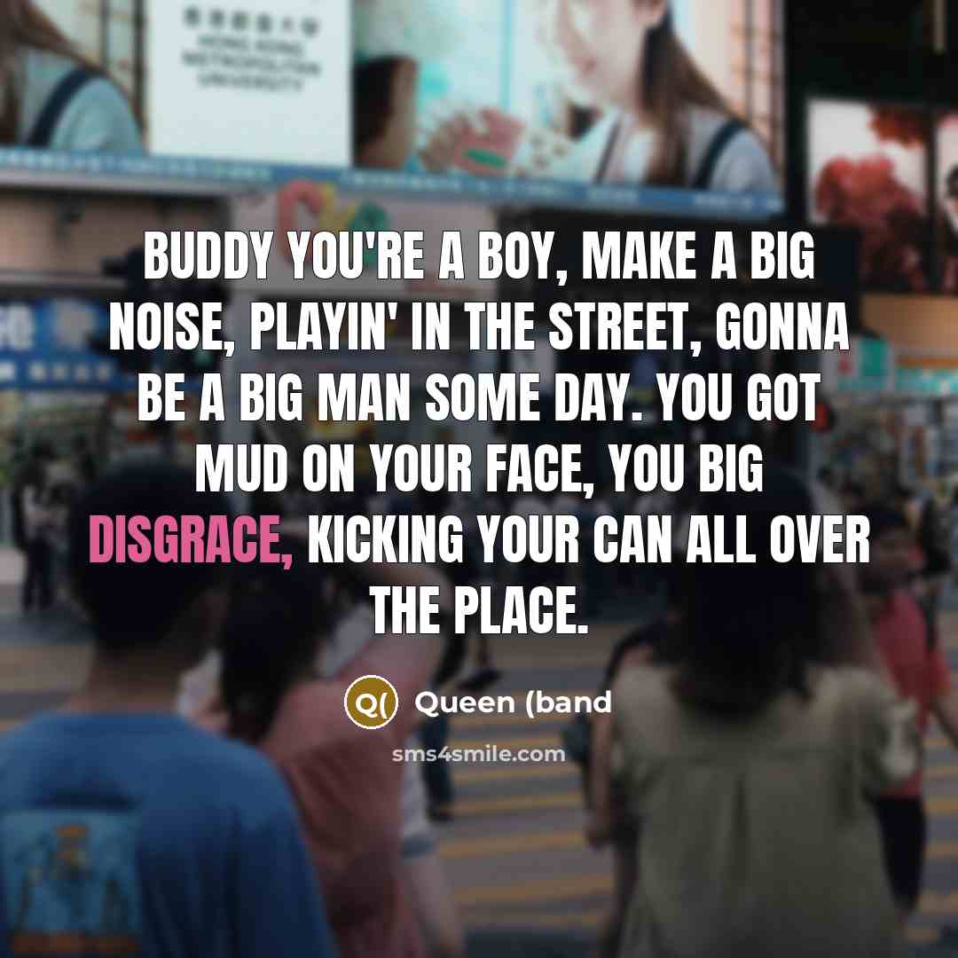 “Buddy you're a boy, make a big noise, playin' in the street, gonna be a big man some day. You got mud on your face, you big disgrace, kicking your can all over the place.” quote by Queen (band