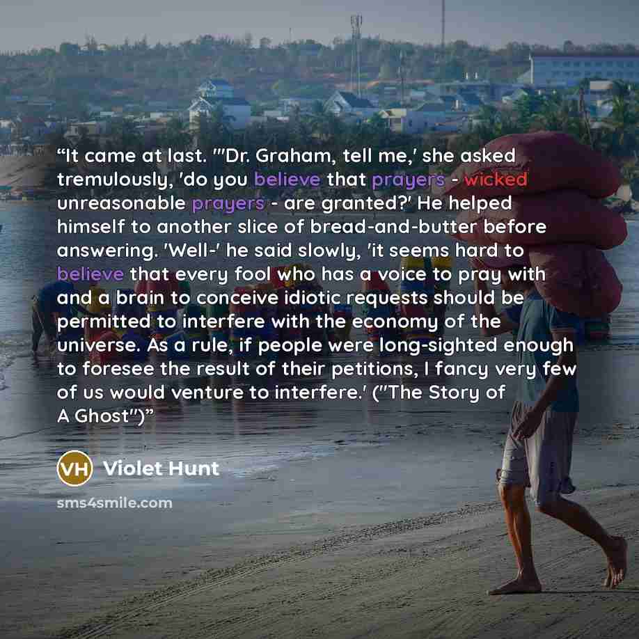 “It came at last. "'Dr. Graham, tell me,' she asked tremulously, 'do you believe that prayers - wicked unreasonable prayers - are granted?' He helped himself to another slice of bread-and-butter before answering. 'Well-' he said slowly, 'it seems hard to believe that every fool who has a voice to…” quote by Violet Hunt