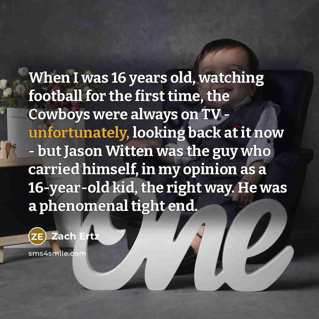 “When I was 16 years old, watching football for the first time, the Cowboys were always on TV - unfortunately, looking back at it now - but Jason Witten was the guy who carried himself, in my opinion as a 16-year-old kid, the right way. He was a phenomenal tight end.” quote by Zach Ertz