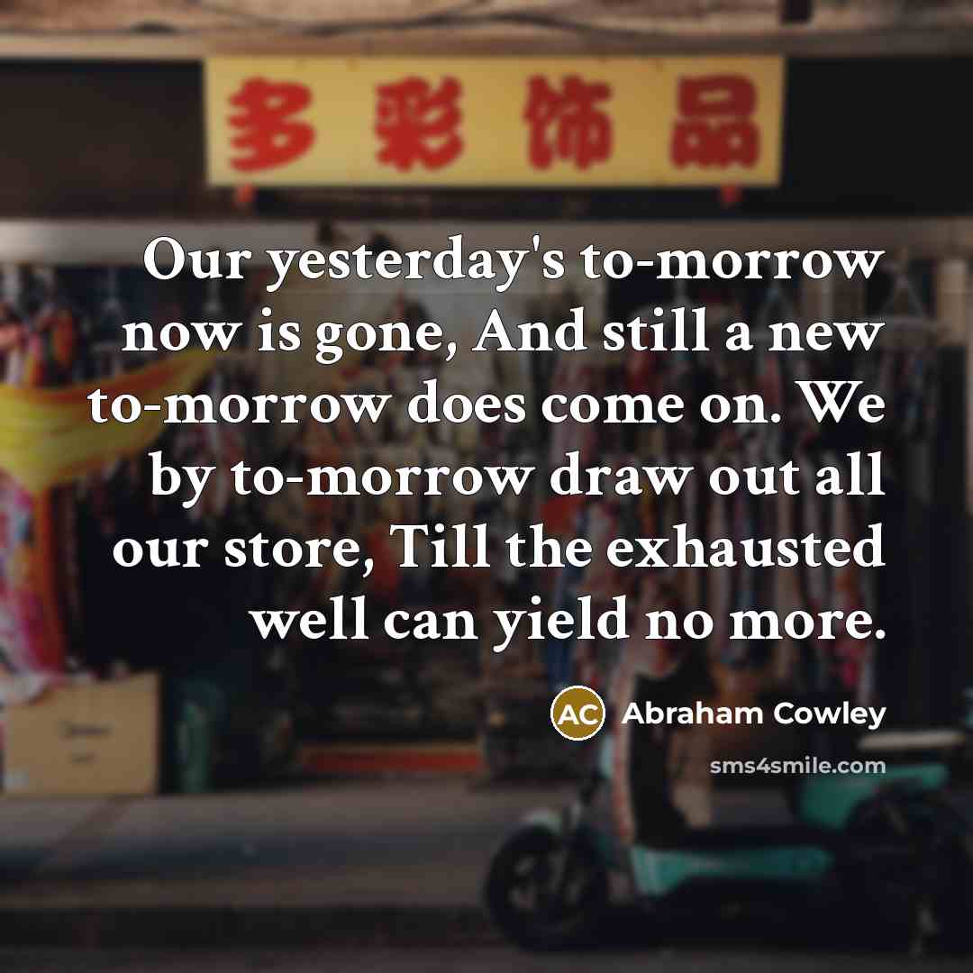 “Our yesterday's to-morrow now is gone, And still a new…” quote by Abraham Cowley