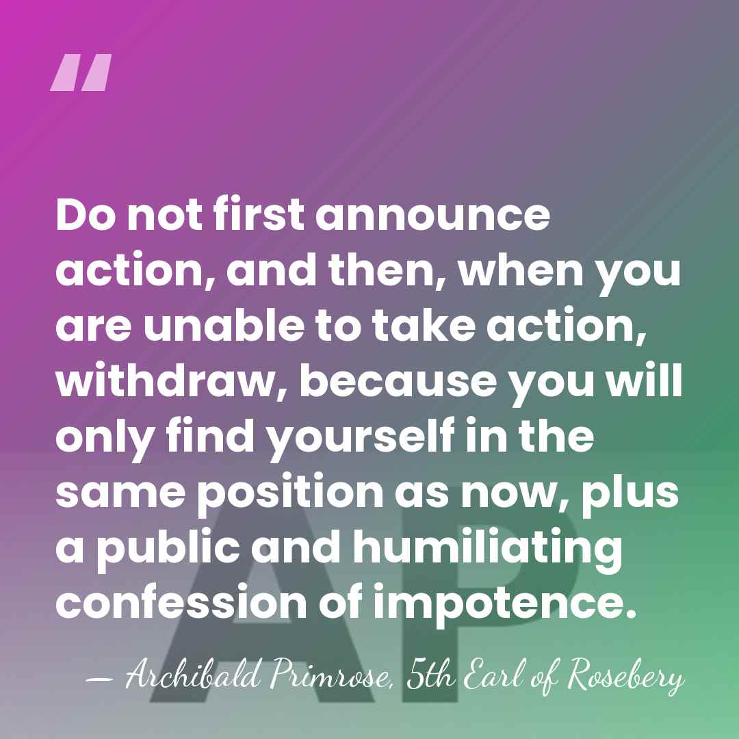 Do not first announce action, and then, when you are unable to&hellip; - Archibald Primrose, 5th Earl of Rosebery
