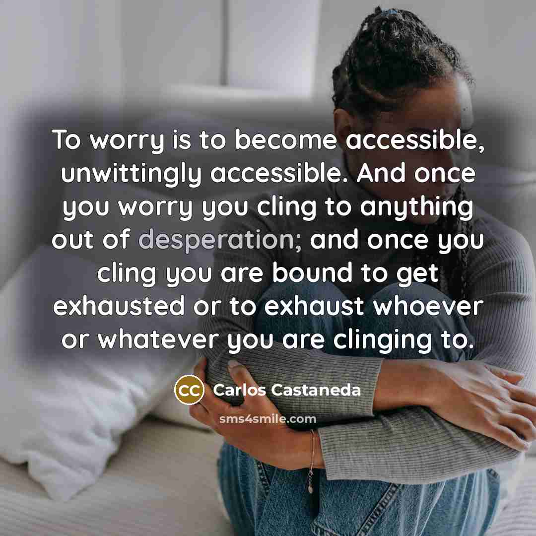 “To worry is to become accessible, unwittingly accessible. And once you worry you cling to anything out of desperation; and once you cling you are bound to get exhausted or to exhaust whoever or whatever you are clinging to.” quote by Carlos Castaneda