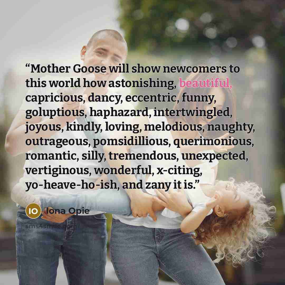 “Mother Goose will show newcomers to this world how astonishing, beautiful, capricious, dancy, eccentric, funny, goluptious, haphazard, intertwingled, joyous, kindly, loving, melodious, naughty, outrageous, pomsidillious, querimonious, romantic, silly, tremendous, unexpected, vertiginous…” quote by Iona Opie