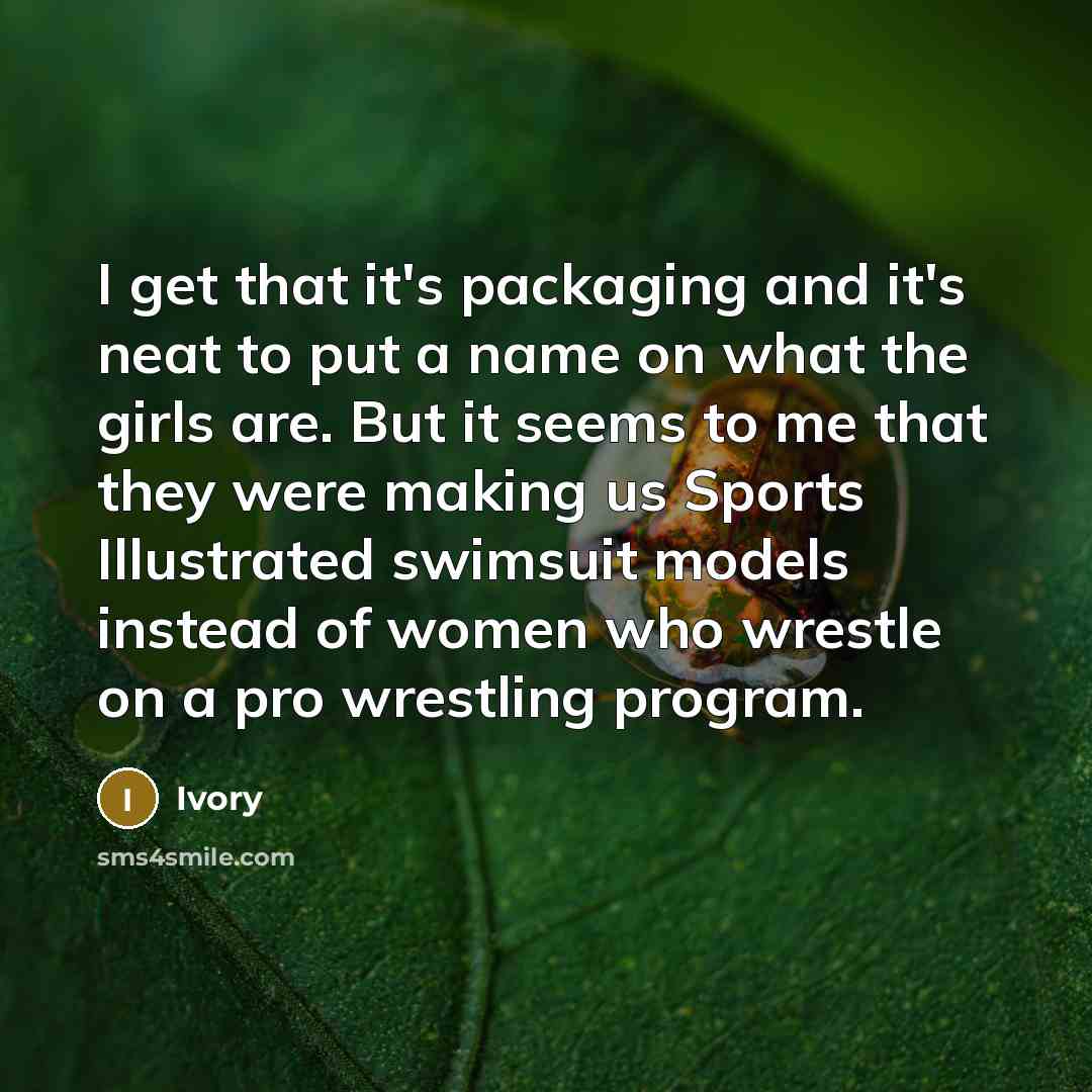 “I get that it's packaging and it's neat to put a name on what the girls are. But it seems to me that they were making us Sports Illustrated swimsuit models instead of women who wrestle on a pro wrestling program.” quote by Ivory