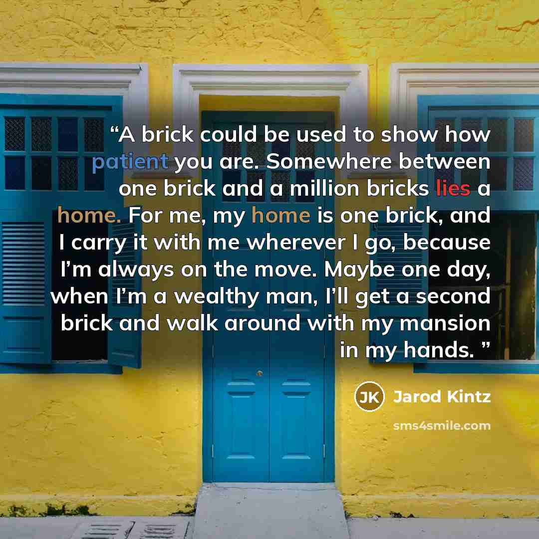 “A brick could be used to show how patient you are. Somewhere between one brick and a million bricks lies a home. For me, my home is one brick, and I carry it with me wherever I go, because I’m always on the move. Maybe one day, when I’m a wealthy man, I’ll get a second brick and walk around with…” quote by Jarod Kintz