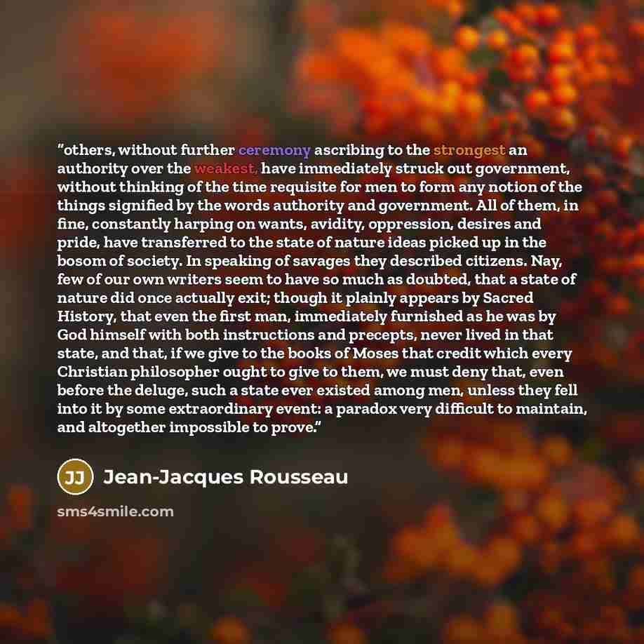 “others, without further ceremony ascribing to the strongest an authority over the weakest, have immediately struck out government, without thinking of the time requisite for men to form any notion of the things signified by the words authority and government. All of them, in fine, constantly…” quote by Jean-Jacques Rousseau