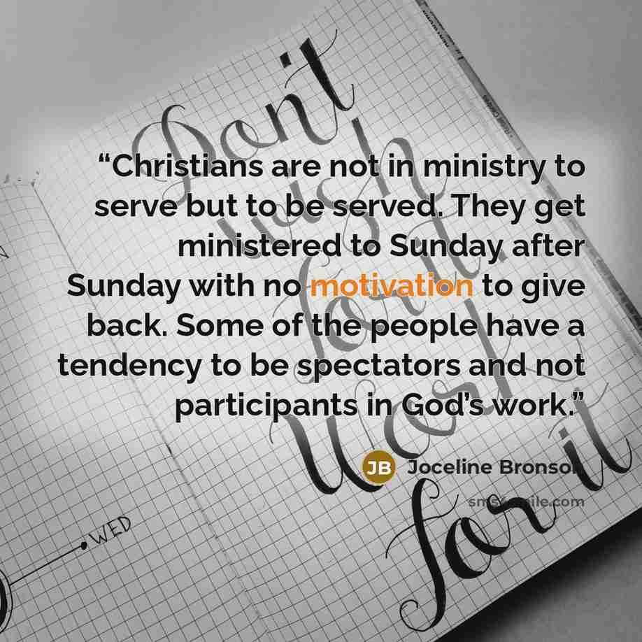 “Christians are not in ministry to serve but to be served. They get ministered to Sunday after Sunday with no motivation to give back. Some of the people have a tendency to be spectators and not participants in God’s work.” quote by Joceline Bronson