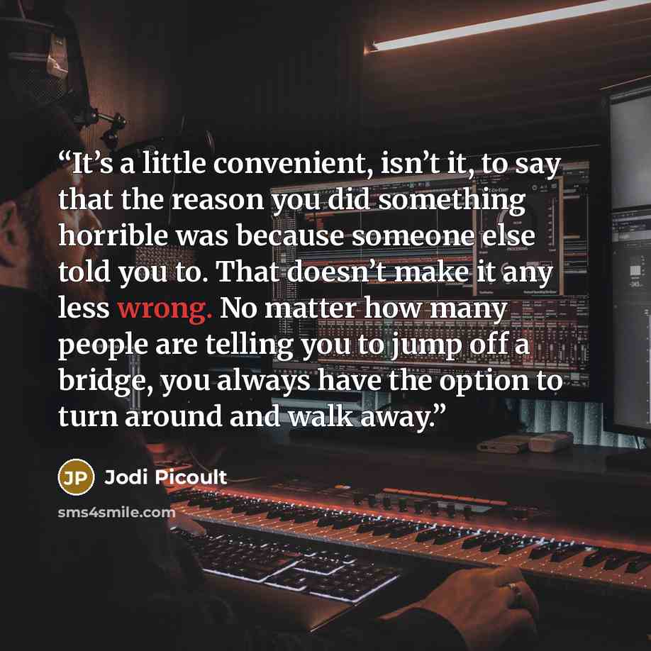 “It’s a little convenient, isn’t it, to say that the reason you did something horrible was because someone else told you to. That doesn’t make it any less wrong. No matter how many people are telling you to jump off a bridge, you always have the option to turn around and walk away.” quote by Jodi Picoult