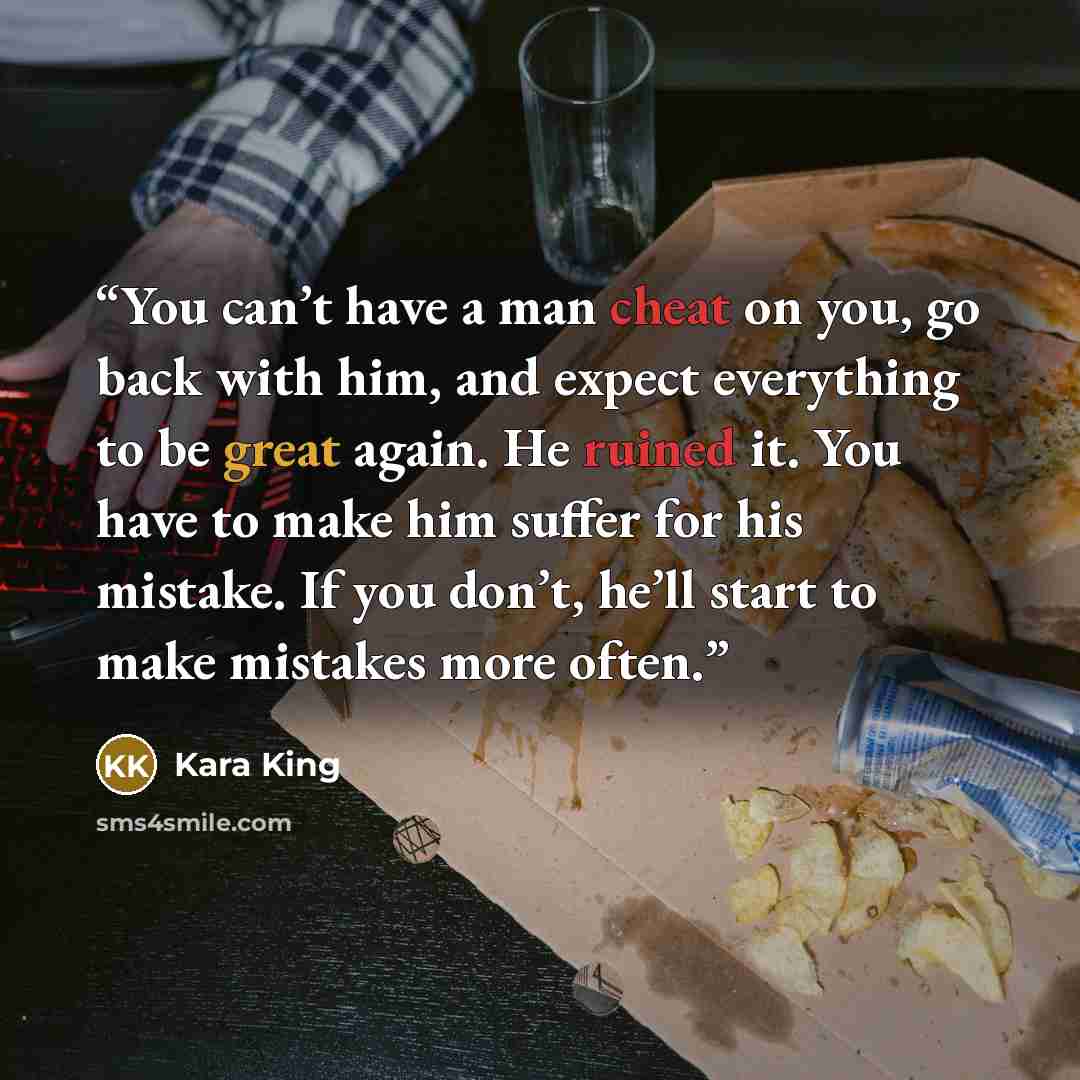 “You can’t have a man cheat on you, go back with him, and expect everything to be great again. He ruined it. You have to make him suffer for his mistake. If you don’t, he’ll start to make mistakes more often.” quote by Kara King