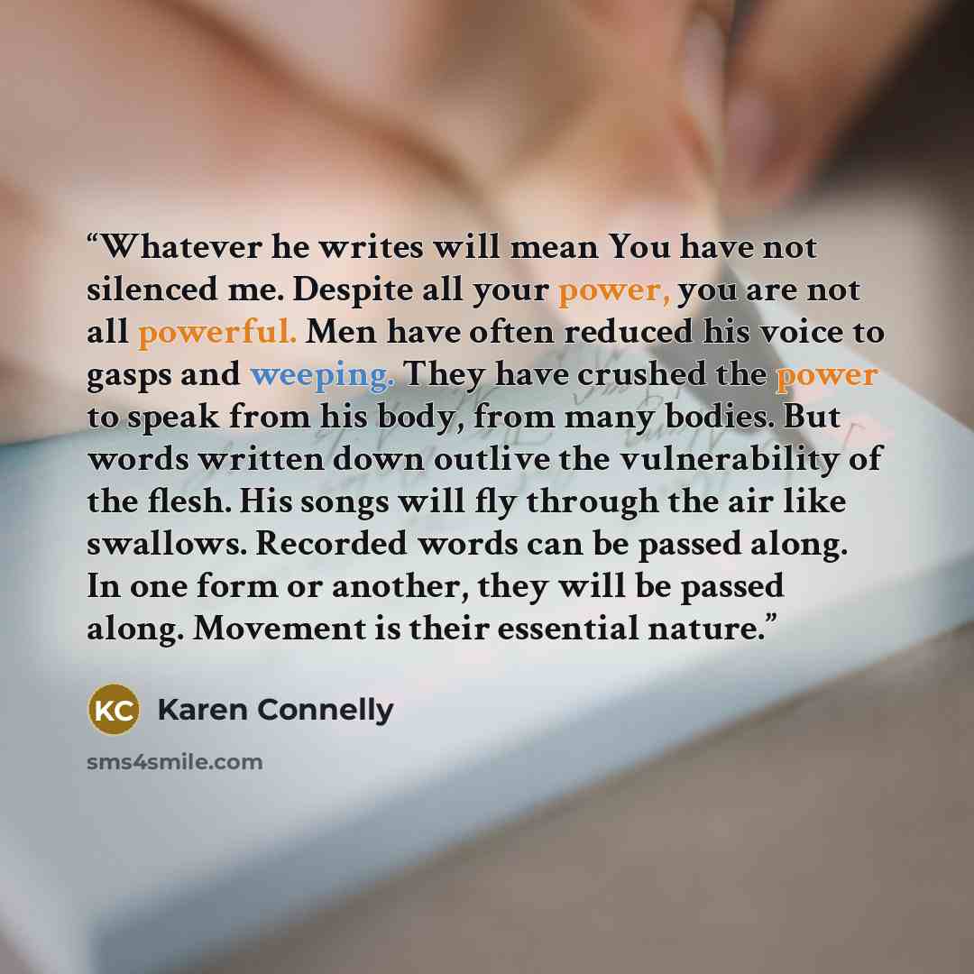 “Whatever he writes will mean You have not silenced me. Despite all your power, you are not all powerful. Men have often reduced his voice to gasps and weeping. They have crushed the power to speak from his body, from many bodies. But words written down outlive the vulnerability of the flesh. His…” quote by Karen Connelly