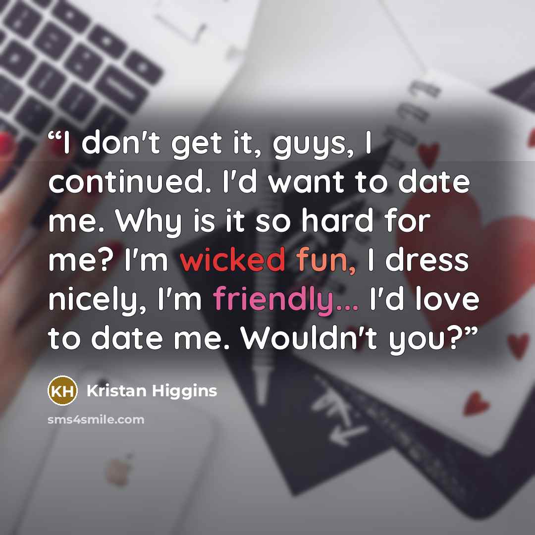 “I don't get it, guys, I continued. I'd want to date me. Why is it so hard for me? I'm wicked fun, I dress nicely, I'm friendly... I'd love to date me. Wouldn't you?” quote by Kristan Higgins
