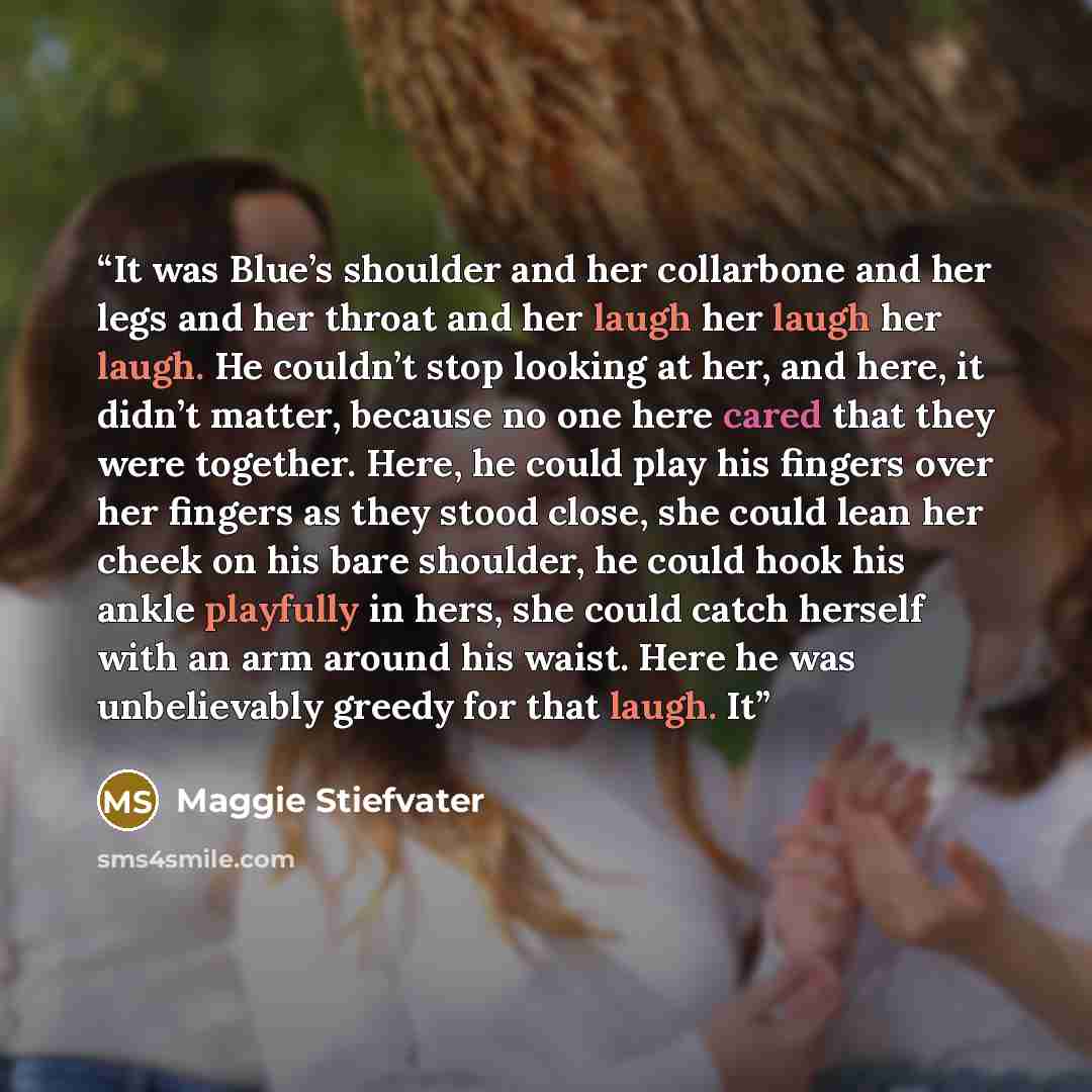 “It was Blue’s shoulder and her collarbone and her legs and her throat and her laugh her laugh her laugh. He couldn’t stop looking at her, and here, it didn’t matter, because no one here cared that they were together. Here, he could play his fingers over her fingers as they stood close, she could…” quote by Maggie Stiefvater