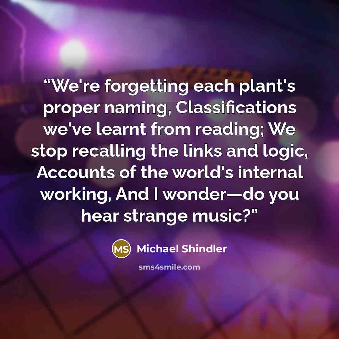 “We're forgetting each plant's proper naming, Classifications we've learnt from reading; We stop recalling the links and logic, Accounts of the world's internal working, And I wonder—do you hear strange music?” quote by Michael Shindler